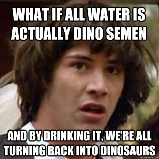 What if all water is actually dino semen And by drinking it, we're all turning back into dinosaurs - What if all water is actually dino semen And by drinking it, we're all turning back into dinosaurs  conspiracy keanu