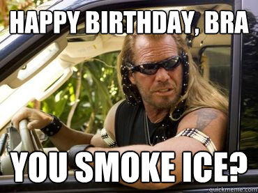 happy birthday, bra you smoke ice?  