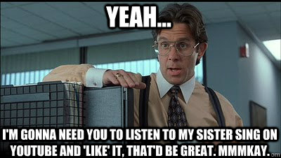 Yeah... i'm gonna need you to listen to my sister sing on youtube and 'like' it, that'd be great. mmmkay. - Yeah... i'm gonna need you to listen to my sister sing on youtube and 'like' it, that'd be great. mmmkay.  Bill Lumbergh