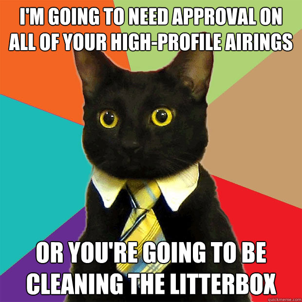 I'm going to need approval on all of your high-profile airings or you're going to be cleaning the litterbox  Business Cat