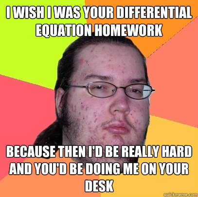 I WISH I WAS YOUR DIFFERENTIAL EQUATION HOMEWORK BECAUSE THEN I'D BE REALLY HARD AND YOU'D BE DOING ME ON YOUR DESK - I WISH I WAS YOUR DIFFERENTIAL EQUATION HOMEWORK BECAUSE THEN I'D BE REALLY HARD AND YOU'D BE DOING ME ON YOUR DESK  Butthurt Dweller