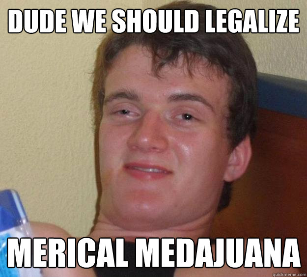 Dude we should legalize Merical Medajuana  10 Guy