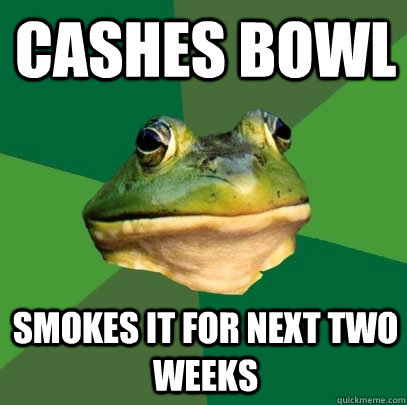 CASHES BOWL SMOKES IT FOR NEXT TWO WEEKS  Foul Bachelor Frog