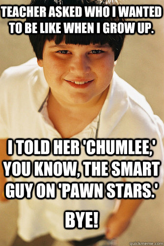 teacher asked who i wanted to be like when i grow up. I told her 'chumlee,' you know, the smart guy on 'pawn stars.' Bye!  Annoying Childhood Friend