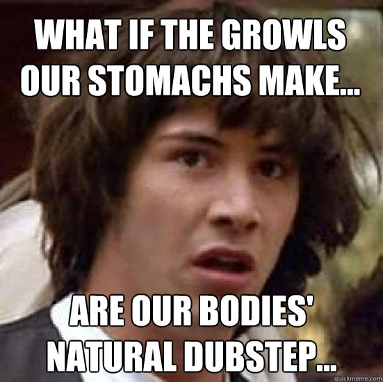 What if the growls our stomachs make... are our bodies' natural dubstep...  conspiracy keanu