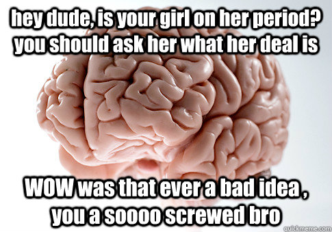 hey dude, is your girl on her period? you should ask her what her deal is WOW was that ever a bad idea , you a soooo screwed bro  Scumbag Brain