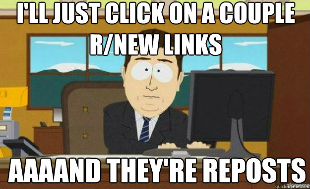 I'll just click on a couple r/new links AAAAND They're reposts  aaaand its gone