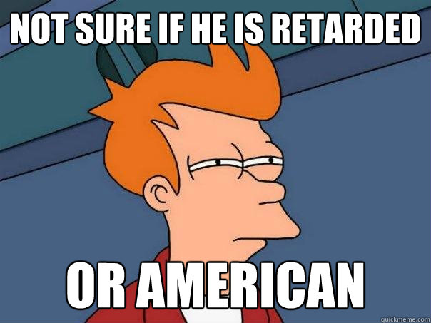 Not sure if he is retarded  Or American  Futurama Fry