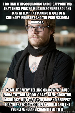 I do find it discouraging and disappointing that there was so much exposure brought to an attempt at making a joke of a culinary industry and the professional barista. To me, it’s very telling on how we laud farm-to-table food, craft beer, cocktail   Hipster Barista