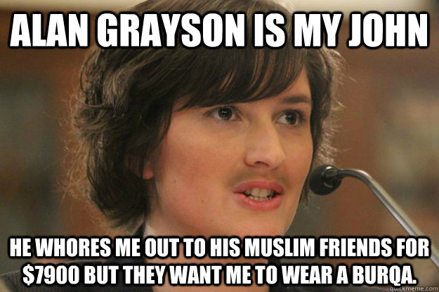 Alan Grayson is my john He whores me out to his muslim friends for $7900 but they want me to wear a burqa.  Slut Sandra Fluke