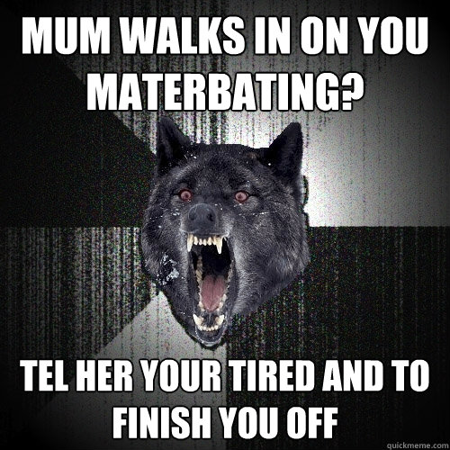 Mum walks in on you materbating? tel her your tired and to finish you off  Insanity Wolf