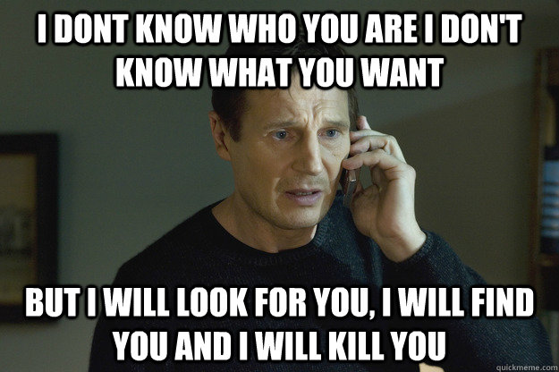 I dont know who you are I don't know what you want but i will look for you, i will find you and i will kill you - I dont know who you are I don't know what you want but i will look for you, i will find you and i will kill you  Taken Liam Neeson