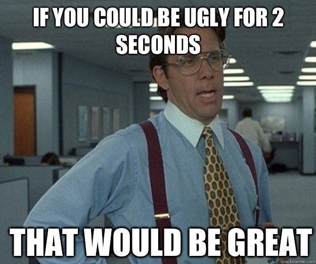 If you could be ugly for 2 seconds THAT WOULD BE GREAT  that would be great