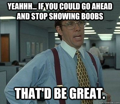 yeahhh... if you could go ahead and stop showing boobs That'd be great.  Bill lumberg