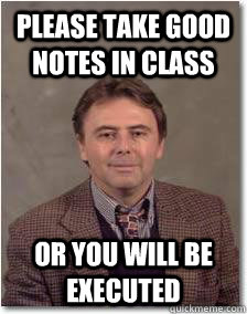 Please take good notes in class Or you will be executed  Overly Eccentric professor