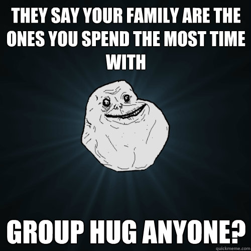 They say your family are the ones you spend the most time with Group hug anyone?  Forever Alone