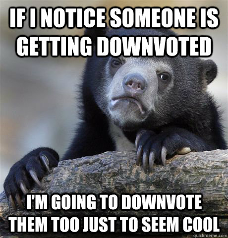 If I notice someone is getting downvoted I'm going to downvote them too just to seem cool  Confession Bear