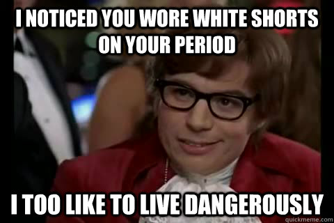 I noticed you wore white shorts on your period i too like to live dangerously  Dangerously - Austin Powers