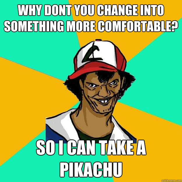 Why dont you change into something more comfortable? so I can take a pikachu  Ash Pedreiro