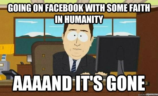 going on facebook with some faith in humanity AAAAND It's gone  aaaand its gone