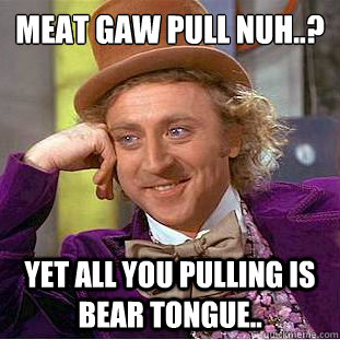 meat gaw pull nuh..?
 yet all you pulling is bear tongue..   Condescending Wonka