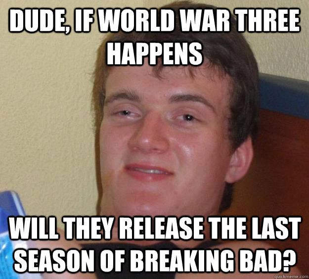 Dude, if World War three happens will they release the last season of Breaking Bad?  10 Guy