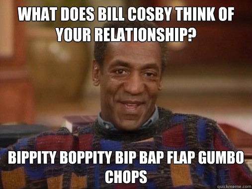 What does bill cosby think of your relationship? Bippity boppity bip bap flap gumbo chops - What does bill cosby think of your relationship? Bippity boppity bip bap flap gumbo chops  Happy Birthday Bill Cosby