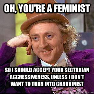 Oh, you're a feminist so i should accept your sectarian aggressiveness, unless i don't want to turn into chauvinist  Condescending Wonka