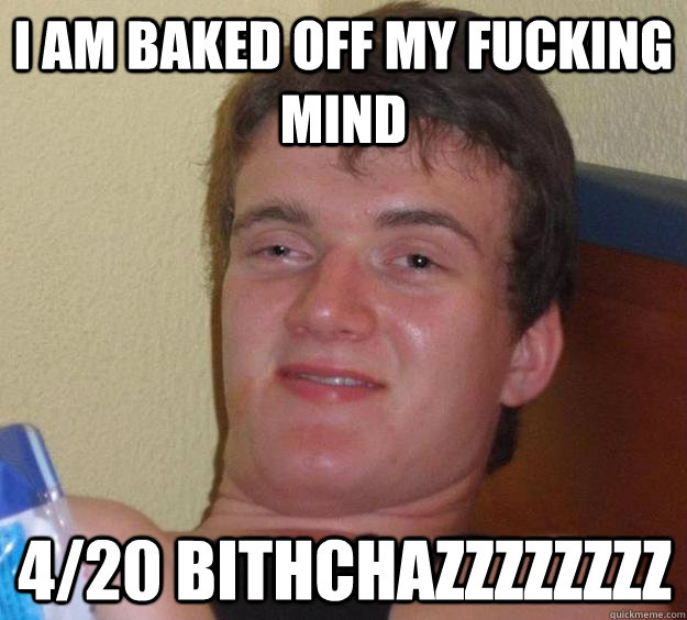 I am baked off my fucking mind 4/20 bithchazzzzzzzz  10 Guy