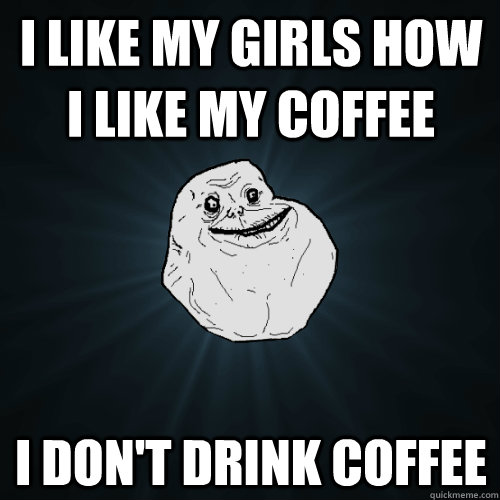 I like my girls how i like my coffee i don't drink coffee  Forever Alone