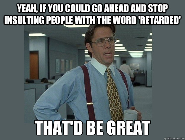 Yeah, if you could go ahead and stop insulting people with the word 'retarded' That'd be great  Office Space Lumbergh