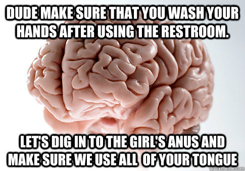 Dude make sure that you wash your hands after using the restroom.  Let's dig in to the Girl's anus and make sure we use all  of your tongue  Scumbag Brain