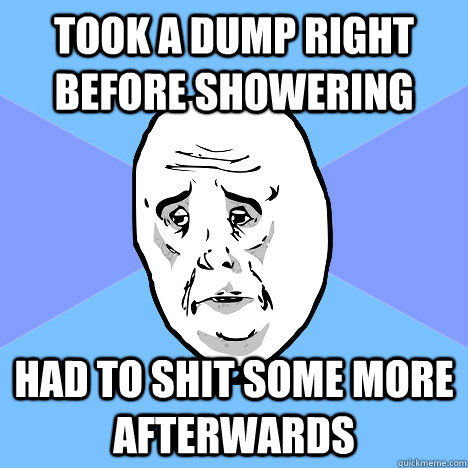 took a dump right before showering had to shit some more afterwards  Okay Guy