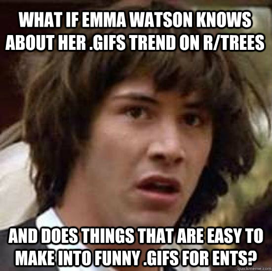 What if emma watson knows about her .gifs trend on r/trees and does things that are easy to make into funny .gifs for ents?  conspiracy keanu