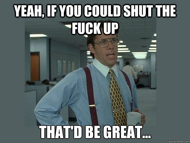 Yeah, if you could shut the fuck up That'd be great... - Yeah, if you could shut the fuck up That'd be great...  Office Space Lumbergh