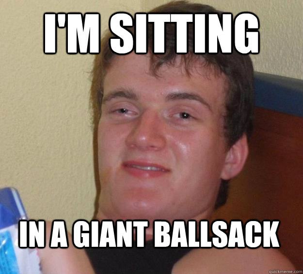 I'm sitting  In a giant ballsack  10 Guy