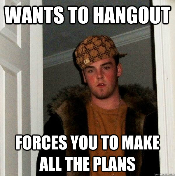 Wants to hangout Forces you to make all the plans - Wants to hangout Forces you to make all the plans  Scumbag Steve