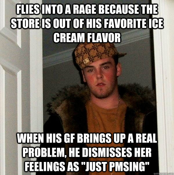 flies into a rage because the store is out of his favorite ice cream flavor when his gf brings up a real problem, he dismisses her feelings as 