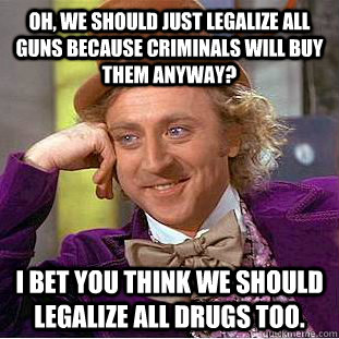 Oh, we should just legalize all guns because criminals will buy them anyway? I bet you think we should legalize all drugs too.  Condescending Wonka