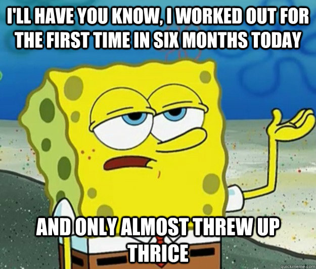 I'll have you know, I worked out for the first time in six months today and only almost threw up thrice  Tough Spongebob