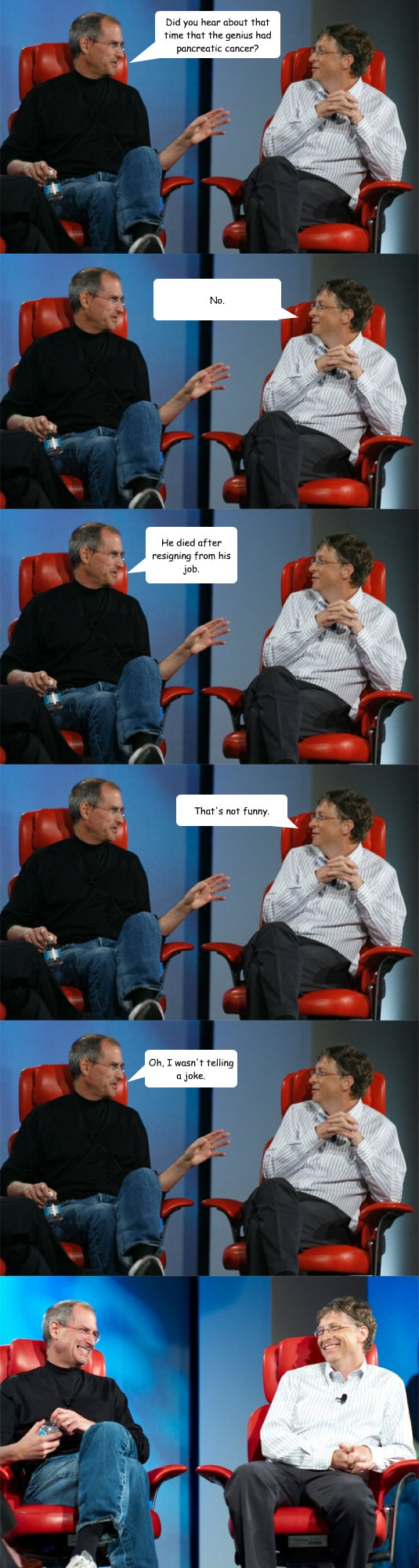 Did you hear about that time that the genius had pancreatic cancer? No. He died after resigning from his job. That's not funny. Oh, I wasn't telling a joke.  Steve Jobs vs Bill Gates