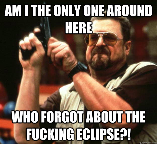 am I the only one around here Who forgot about the fucking eclipse?!  Angry Walter