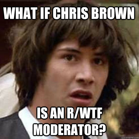 what if chris brown is an r/WTF moderator?  conspiracy keanu