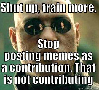 SHUT UP, TRAIN MORE.  STOP POSTING MEMES AS A CONTRIBUTION. THAT IS NOT CONTRIBUTING Matrix Morpheus