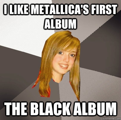 I like metallica's first album the black album  Musically Oblivious 8th Grader