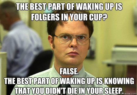The best part of waking up is folgers in your cup? False.
the best part of waking up is knowing that you didn't die in your sleep. - The best part of waking up is folgers in your cup? False.
the best part of waking up is knowing that you didn't die in your sleep.  Schrute
