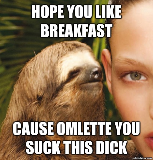 Hope you like BREAKFAST  Cause OMLETTE you suck this dick  rape sloth