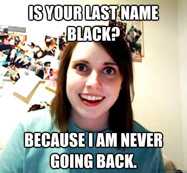 Is your last name black? Because I am never going back. - Is your last name black? Because I am never going back.  Overly Attached Girlfriend