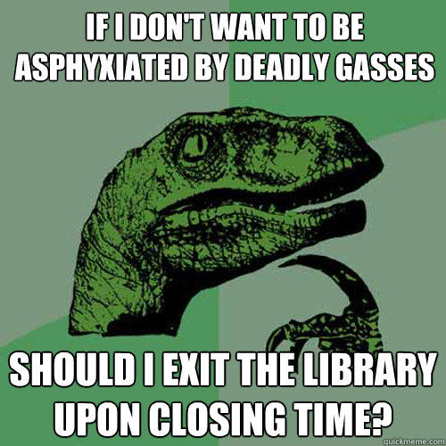 If I don't want to be asphyxiated by deadly gasses Should I exit the library upon closing time?  Philosoraptor