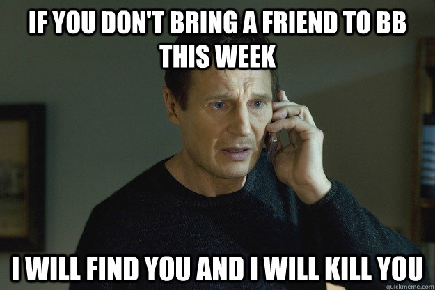 If you don't bring a friend to BB this week I will find you and i will kill you - If you don't bring a friend to BB this week I will find you and i will kill you  Taken Liam Neeson